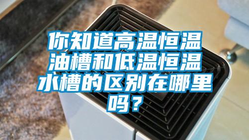 你知道高温恒温油槽和低温恒温水槽的区别在哪里吗？