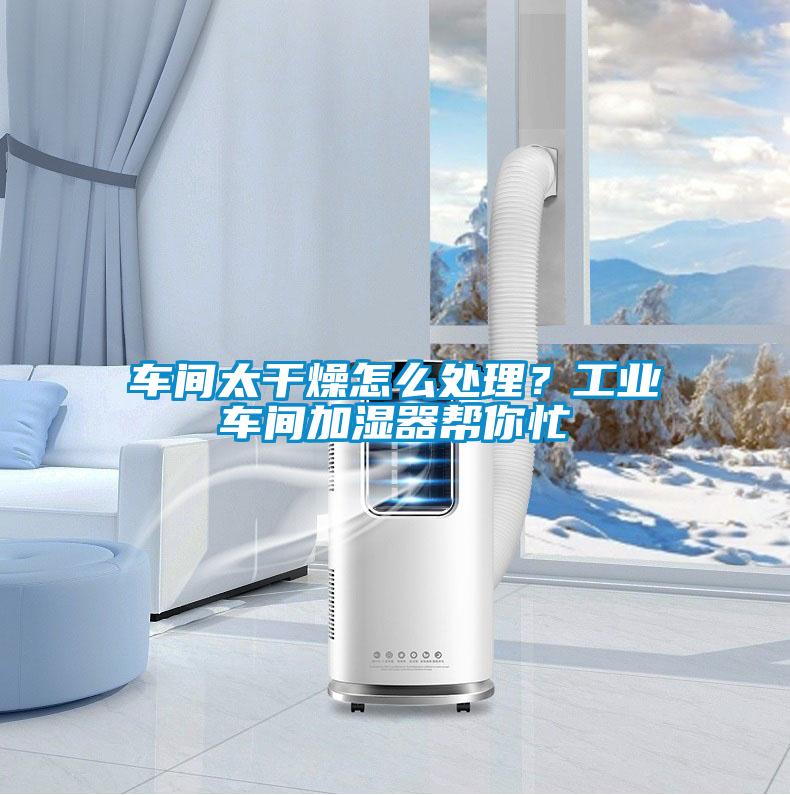 车间太干燥怎么处理？工业车间加湿器帮你忙