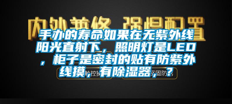 手办的寿命如果在无紫外线阳光直射下，照明灯是LED，柜子是密封的贴有防紫外线摸，有除湿器，？