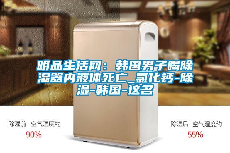 明品生活网：韩国男子喝除湿器内液体死亡_氯化钙-除湿-韩国-这名