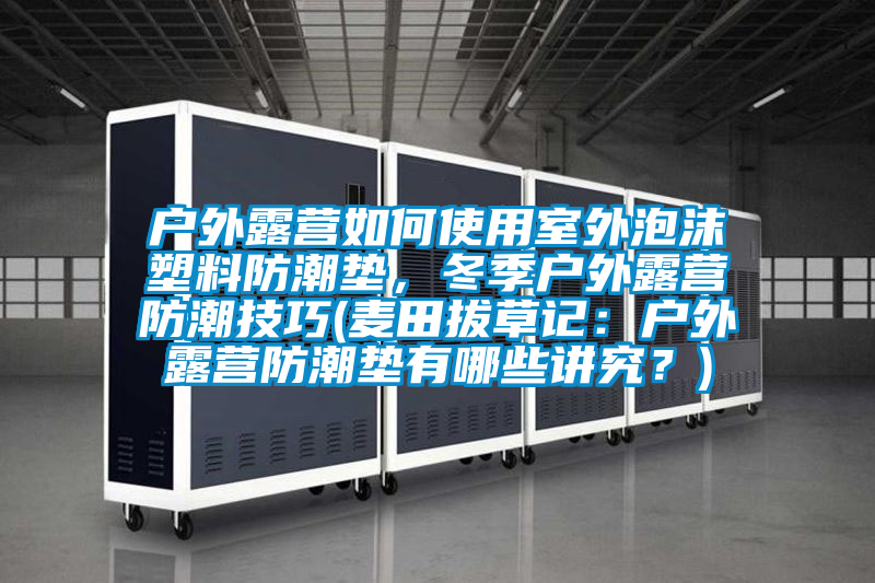 户外露营如何使用室外泡沫塑料防潮垫，冬季户外露营防潮技巧(麦田拔草记：户外露营防潮垫有哪些讲究？)