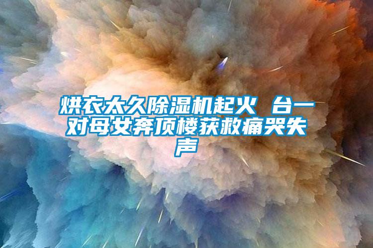 烘衣太久茄子视频懂你更多在线观看起火 台一对母女奔顶楼获救痛哭失声