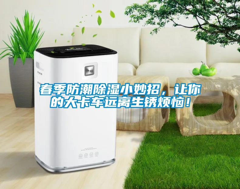 春季防潮除湿小妙招，让你的大卡车远离生锈烦恼！