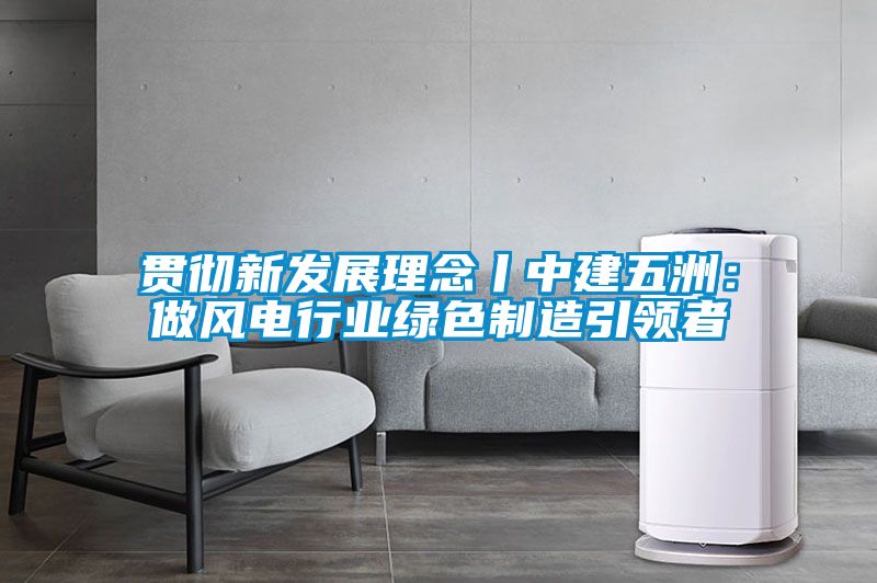 贯彻新发展理念丨中建五洲：做风电行业绿色制造引领者
