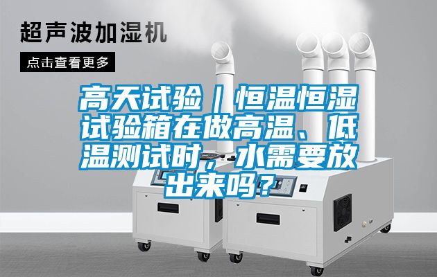 高天试验｜恒温恒湿试验箱在做高温、低温测试时，水需要放出来吗？