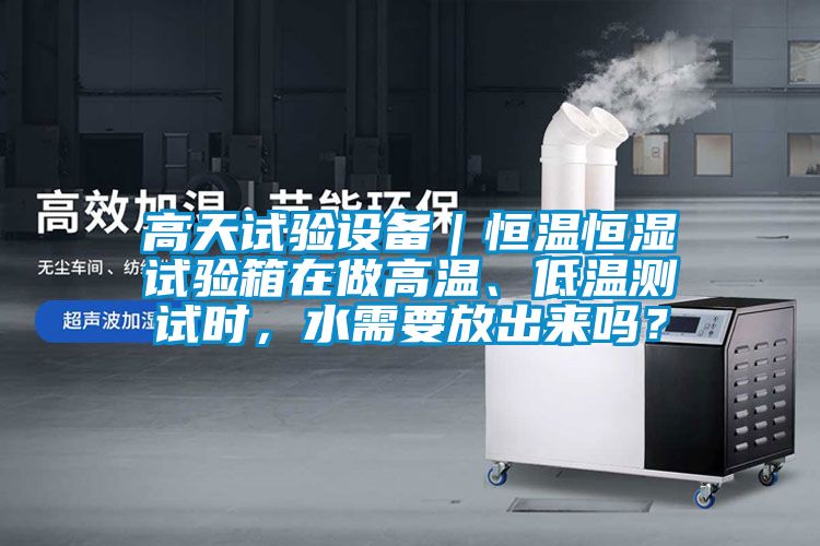 高天试验设备｜恒温恒湿试验箱在做高温、低温测试时，水需要放出来吗？